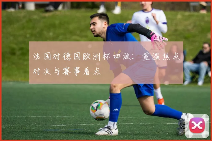 法国对德国欧洲杯回放:重温焦点对决与赛事看点