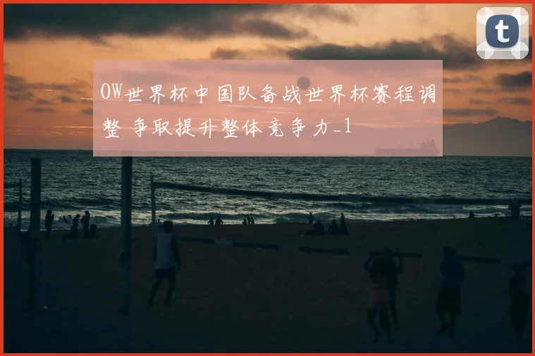 OW世界杯中国队备战世界杯赛程调整 争取提升整体竞争力_1