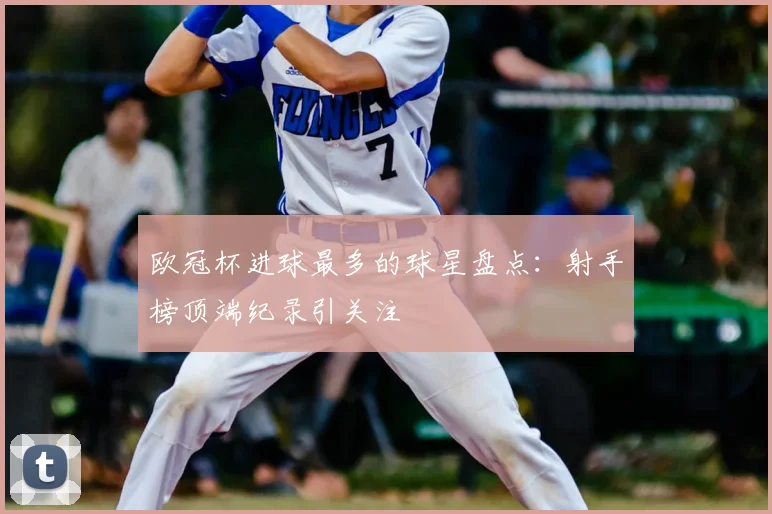 欧冠杯进球最多的球星盘点:射手榜顶端纪录引关注