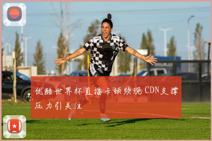 优酷世界杯直播卡顿频现 CDN支撑压力引关注