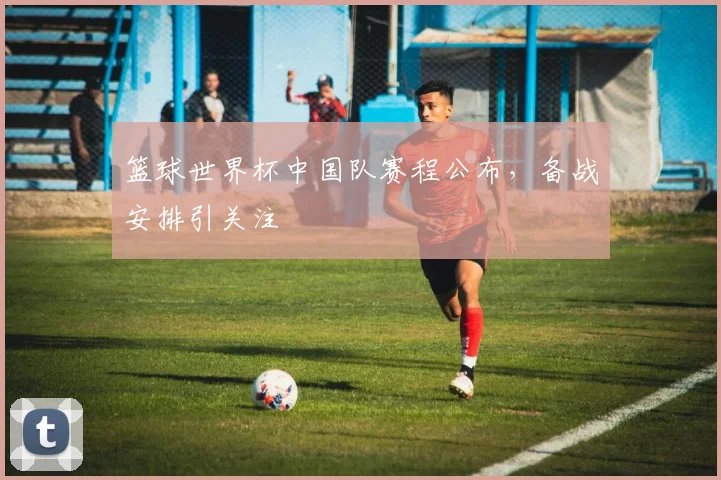 篮球世界杯中国队赛程公布，备战安排引关注