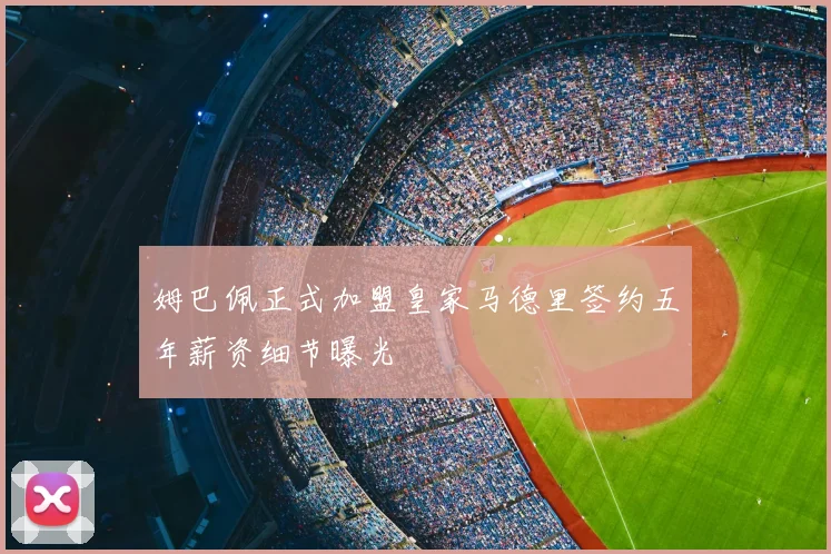 姆巴佩正式加盟皇家马德里签约五年薪资细节曝光