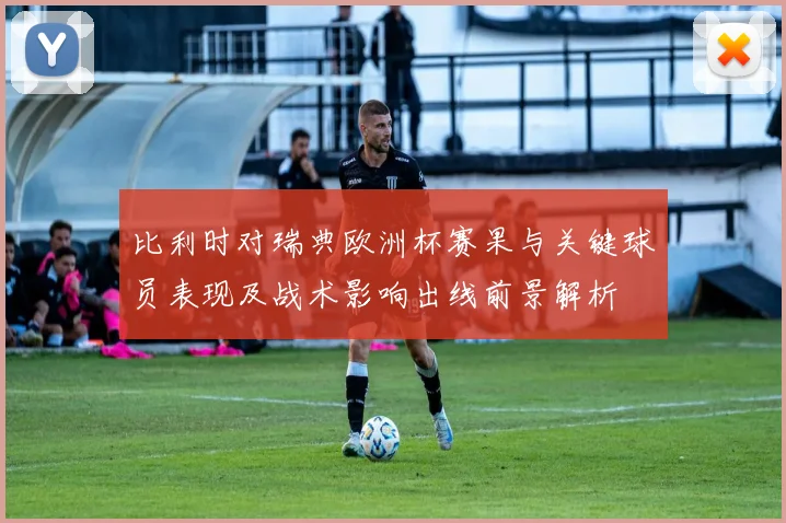 比利时对瑞典欧洲杯赛果与关键球员表现及战术影响出线前景解析