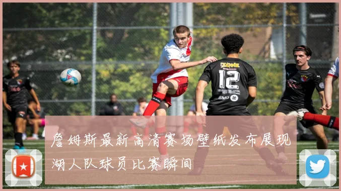 詹姆斯最新高清赛场壁纸发布展现湖人队球员比赛瞬间