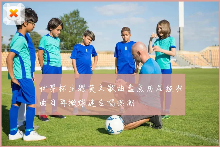 世界杯主题英文歌曲盘点历届经典曲目再掀球迷合唱热潮