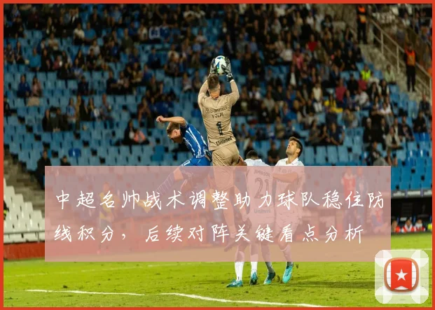 中超名帅战术调整助力球队稳住防线积分，后续对阵关键看点分析