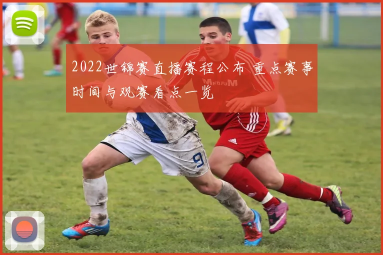 2022世锦赛直播赛程公布 重点赛事时间与观赛看点一览