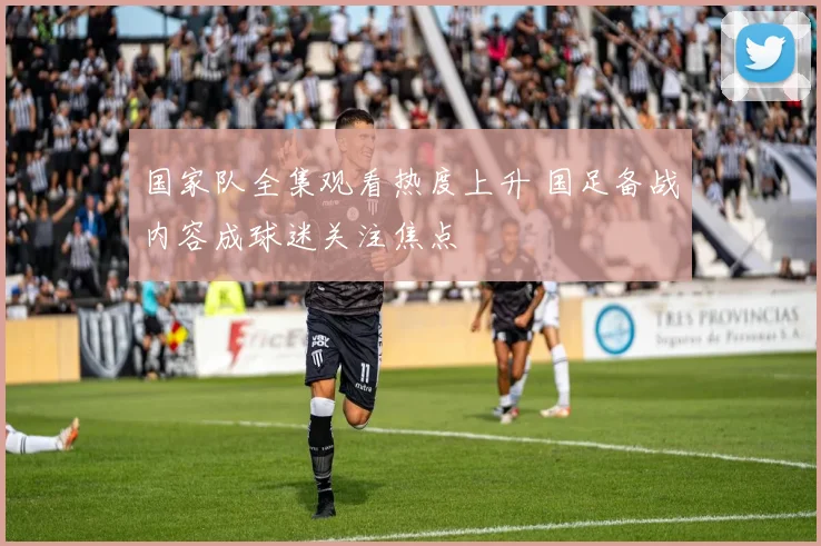 国家队全集观看热度上升 国足备战内容成球迷关注焦点