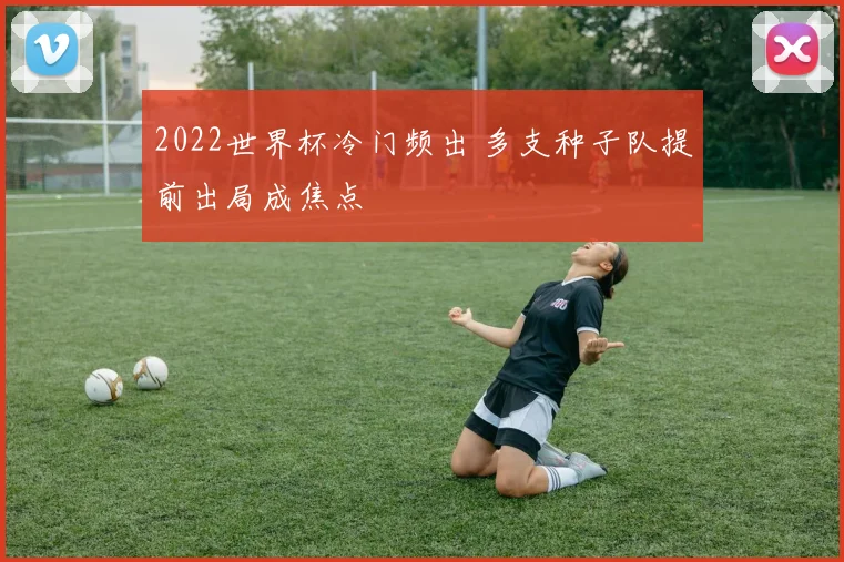 2022世界杯冷门频出 多支种子队提前出局成焦点