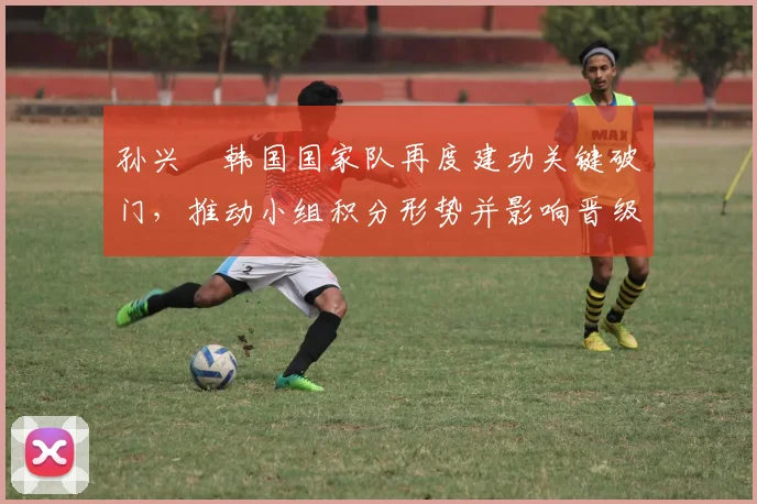 孙兴慜韩国国家队再度建功关键破门,推动小组积分形势并影响晋级