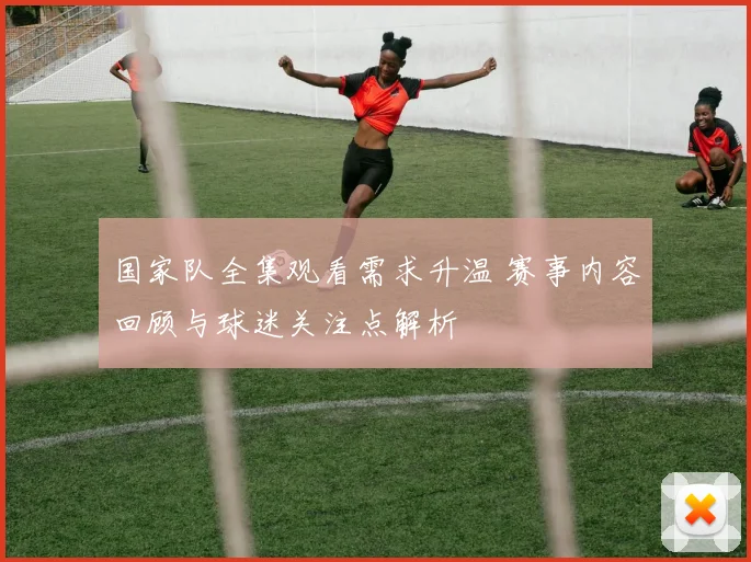 国家队全集观看需求升温 赛事内容回顾与球迷关注点解析