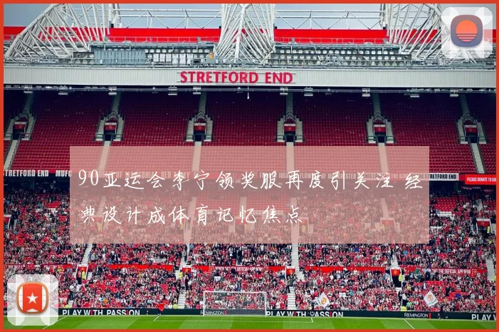 90亚运会李宁领奖服再度引关注 经典设计成体育记忆焦点