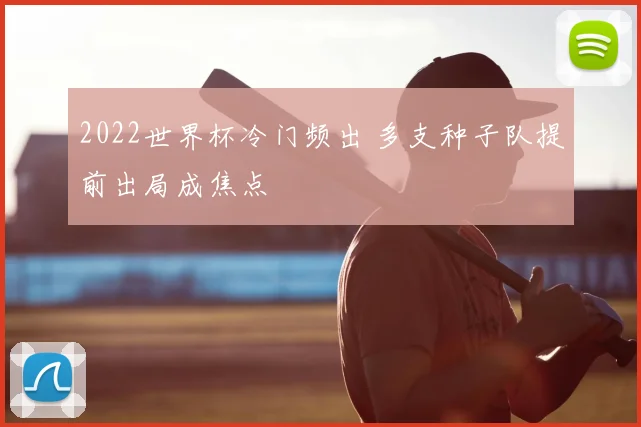 2022世界杯冷门频出 多支种子队提前出局成焦点