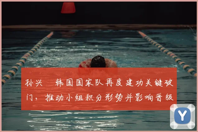 孙兴慜韩国国家队再度建功关键破门，推动小组积分形势并影响晋级