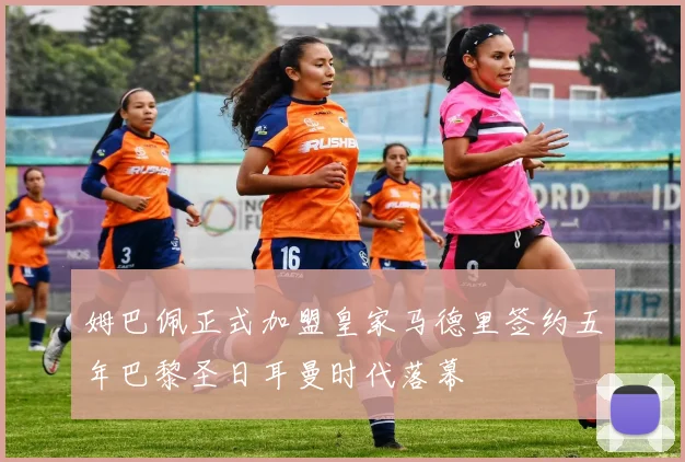 姆巴佩正式加盟皇家马德里签约五年巴黎圣日耳曼时代落幕