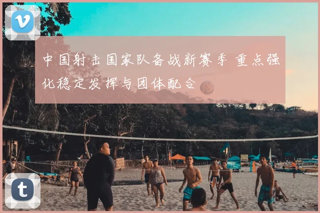 中国射击国家队备战新赛季 重点强化稳定发挥与团体配合