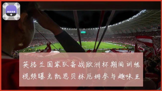 英格兰国家队备战欧洲杯期间训练视频曝光凯恩贝林厄姆参与趣味互动环节