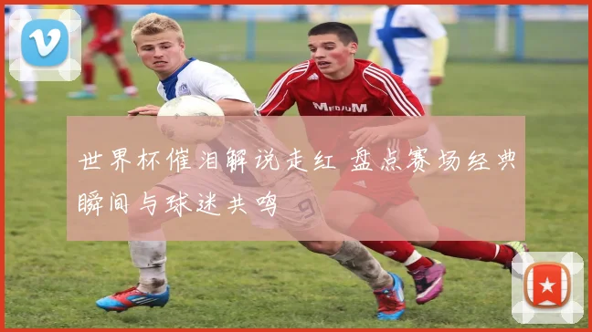 世界杯催泪解说走红 盘点赛场经典瞬间与球迷共鸣