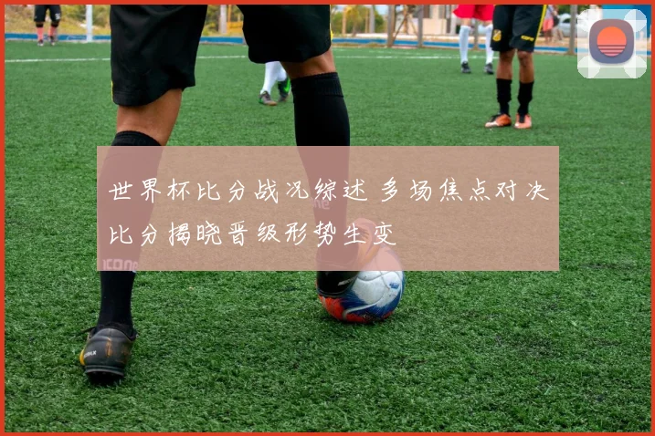 世界杯比分战况综述 多场焦点对决比分揭晓晋级形势生变