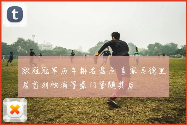 欧冠冠军历年排名盘点 皇家马德里居首利物浦等豪门紧随其后