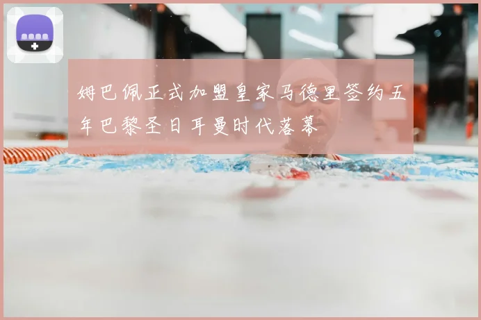 姆巴佩正式加盟皇家马德里签约五年巴黎圣日耳曼时代落幕