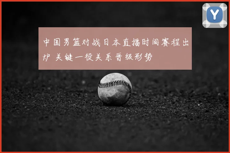 中国男篮对战日本直播时间赛程出炉 关键一役关系晋级形势