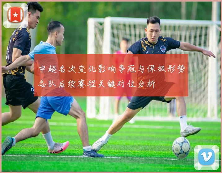中超名次变化影响争冠与保级形势各队后续赛程关键对位分析