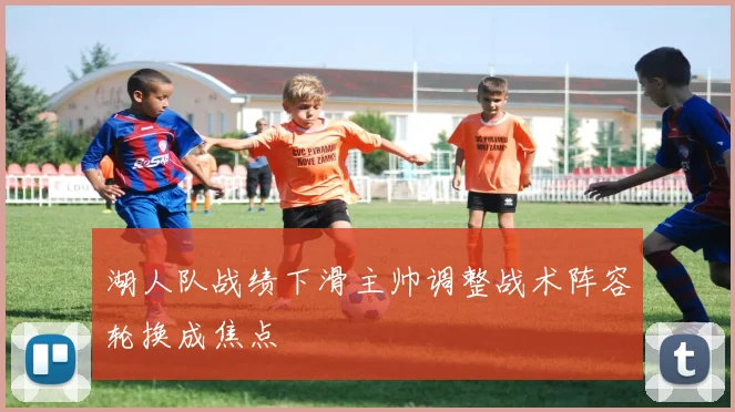 湖人队战绩下滑主帅调整战术阵容轮换成焦点