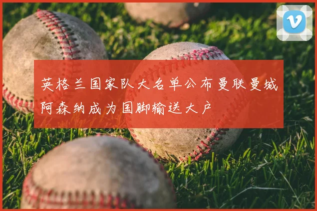 英格兰国家队大名单公布曼联曼城阿森纳成为国脚输送大户